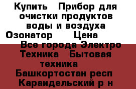 Купить : Прибор для очистки продуктов,воды и воздуха.Озонатор    › Цена ­ 25 500 - Все города Электро-Техника » Бытовая техника   . Башкортостан респ.,Караидельский р-н